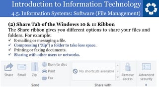 Introduction to Information Technology
4.5. Information Systems: Software (File Management)
8
(2) Share Tab of the Windows 10 & 11 Ribbon
The Share ribbon gives you different options to share your files and
folders. For example:
✓ E-mailing or messaging a file.
✓ Compressing (“Zip”) a folder to take less space.
✓ Printing or faxing documents.
✓ Sharing with other users or networks.
 