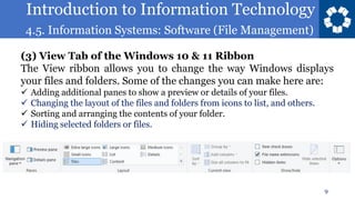 Introduction to Information Technology
4.5. Information Systems: Software (File Management)
9
(3) View Tab of the Windows 10 & 11 Ribbon
The View ribbon allows you to change the way Windows displays
your files and folders. Some of the changes you can make here are:
✓ Adding additional panes to show a preview or details of your files.
✓ Changing the layout of the files and folders from icons to list, and others.
✓ Sorting and arranging the contents of your folder.
✓ Hiding selected folders or files.
 