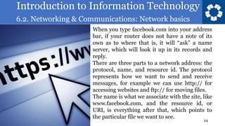 Introduction to Information Technology
6.2. Networking & Communications: Network basics
24
When you type facebook.com into your address
bar, if your router does not have a note of its
own as to where that is, it will “ask” a name
server, which will look it up in its records and
reply.
There are three parts to a network address: the
protocol, name, and resource id. The protocol
represents how we want to send and receive
messages, for example we can use http:// for
accessing websites and ftp:// for moving files.
The name is what we associate with the site, like
www.facebook.com, and the resource id, or
URI, is everything after that, which points to
the particular file we want to see.
 