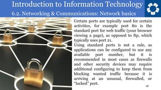 Introduction to Information Technology
6.2. Networking & Communications: Network basics
26
Certain ports are typically used for certain
activities, for example port 80 is the
standard port for web traffic (your browser
viewing a page), as opposed to ftp, which
typically uses port 21.
Using standard ports is not a rule, as
applications can be configured to use any
available port number, but it is
recommended in most cases as firewalls
and other security devices may require
additional configuring to keep them from
blocking wanted traffic because it is
arriving at an unusual, firewalled, or
“locked” port.
 