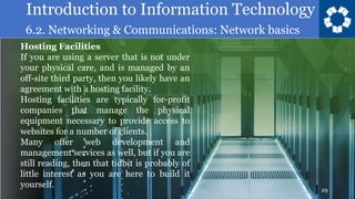 Introduction to Information Technology
6.2. Networking & Communications: Network basics
29
Hosting Facilities
If you are using a server that is not under
your physical care, and is managed by an
off-site third party, then you likely have an
agreement with a hosting facility.
Hosting facilities are typically for-profit
companies that manage the physical
equipment necessary to provide access to
websites for a number of clients.
Many offer web development and
management services as well, but if you are
still reading, then that tidbit is probably of
little interest as you are here to build it
yourself.
 