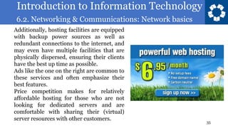 Introduction to Information Technology
6.2. Networking & Communications: Network basics
35
Additionally, hosting facilities are equipped
with backup power sources as well as
redundant connections to the internet, and
may even have multiple facilities that are
physically dispersed, ensuring their clients
have the best up time as possible.
Ads like the one on the right are common to
these services and often emphasize their
best features.
Price competition makes for relatively
affordable hosting for those who are not
looking for dedicated servers and are
comfortable with sharing their (virtual)
server resources with other customers.
 