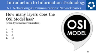 Introduction to Information Technology
6.2. Networking & Communications: Network basics
43
How many layers does the
OSI Model has?
(Open Systems Interconnection)
1. 6
2. 7
3. 8
4. 10
 