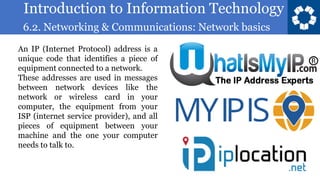 Introduction to Information Technology
6.2. Networking & Communications: Network basics
5
An IP (Internet Protocol) address is a
unique code that identifies a piece of
equipment connected to a network.
These addresses are used in messages
between network devices like the
network or wireless card in your
computer, the equipment from your
ISP (internet service provider), and all
pieces of equipment between your
machine and the one your computer
needs to talk to.
 