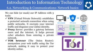 Introduction to Information Technology
6.2. Networking & Communications: Network basics
7
We can hide (or mask) our IP Address with 3
tools:
✓ VPN (Virtual Private Network): establishes
a protected network connection when using
public networks. It encrypts your internet
traffic and disguises your online identity.
✓ Proxy Server: provides a gateway between
users and the internet. It helps prevent
cyber attackers from entering a private
network.
✓ TOR browser (The Onion Router):
anonymizes your web traffic using the Tor
network, making it easy to protect your
identity online.
 