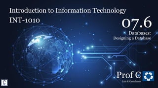 Introduction to Information Technology
7.6. Databases: Designing a Database
Introduction to Information Technology
INT-1010
Prof C
Luis R Castellanos
1
07.6
Databases:
Designing a Database
 