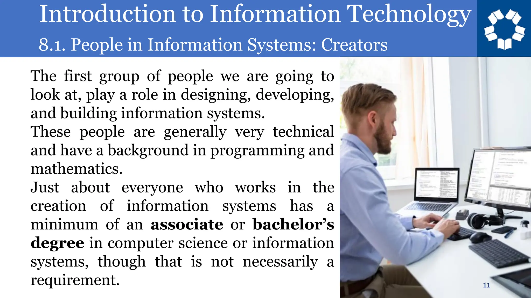 Introduction to Information Technology
8.1. People in Information Systems: Creators
11
The first group of people we are going to
look at, play a role in designing, developing,
and building information systems.
These people are generally very technical
and have a background in programming and
mathematics.
Just about everyone who works in the
creation of information systems has a
minimum of an associate or bachelor’s
degree in computer science or information
systems, though that is not necessarily a
requirement.
 