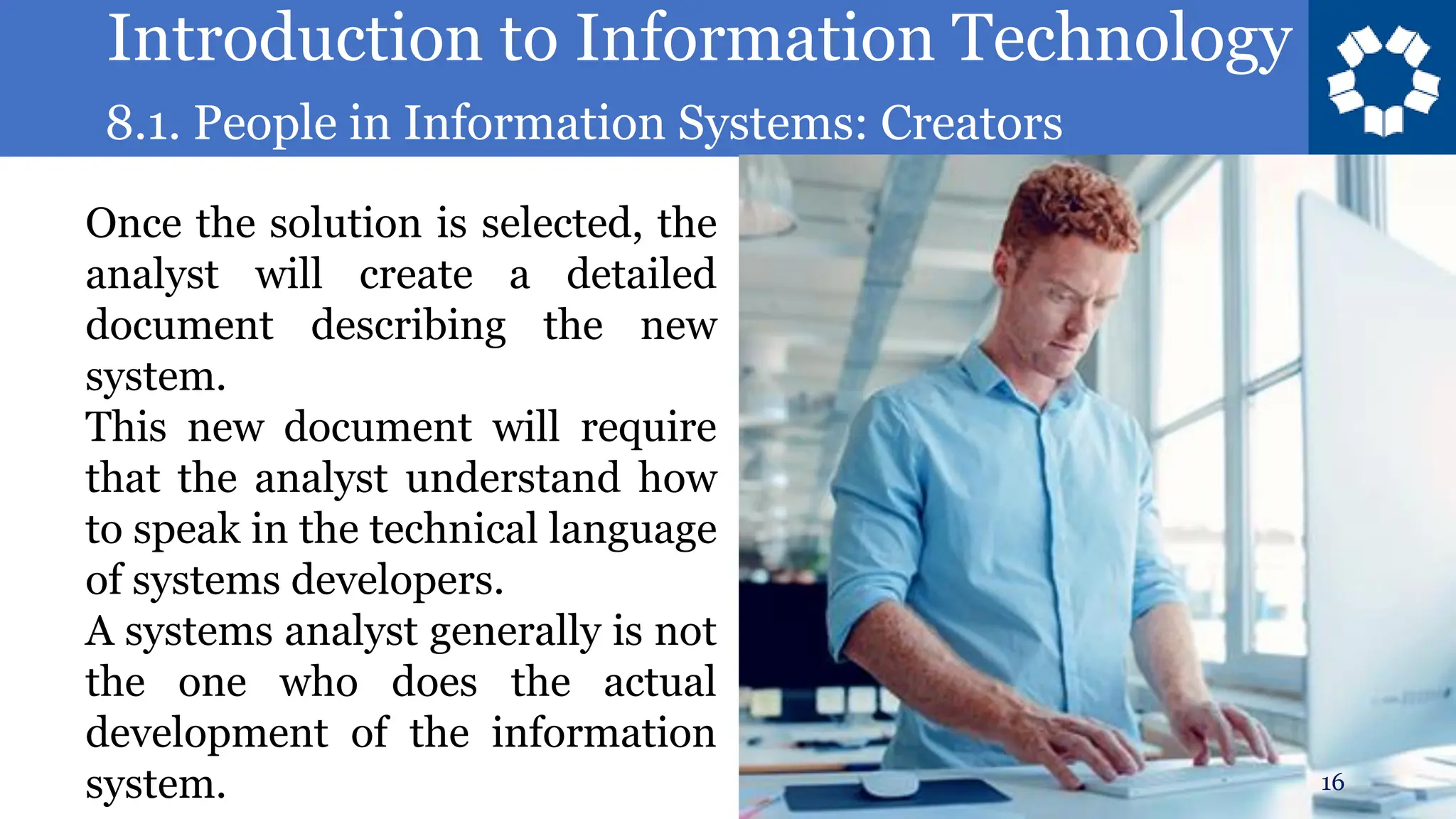 Introduction to Information Technology
8.1. People in Information Systems: Creators
16
Once the solution is selected, the
analyst will create a detailed
document describing the new
system.
This new document will require
that the analyst understand how
to speak in the technical language
of systems developers.
A systems analyst generally is not
the one who does the actual
development of the information
system.
 