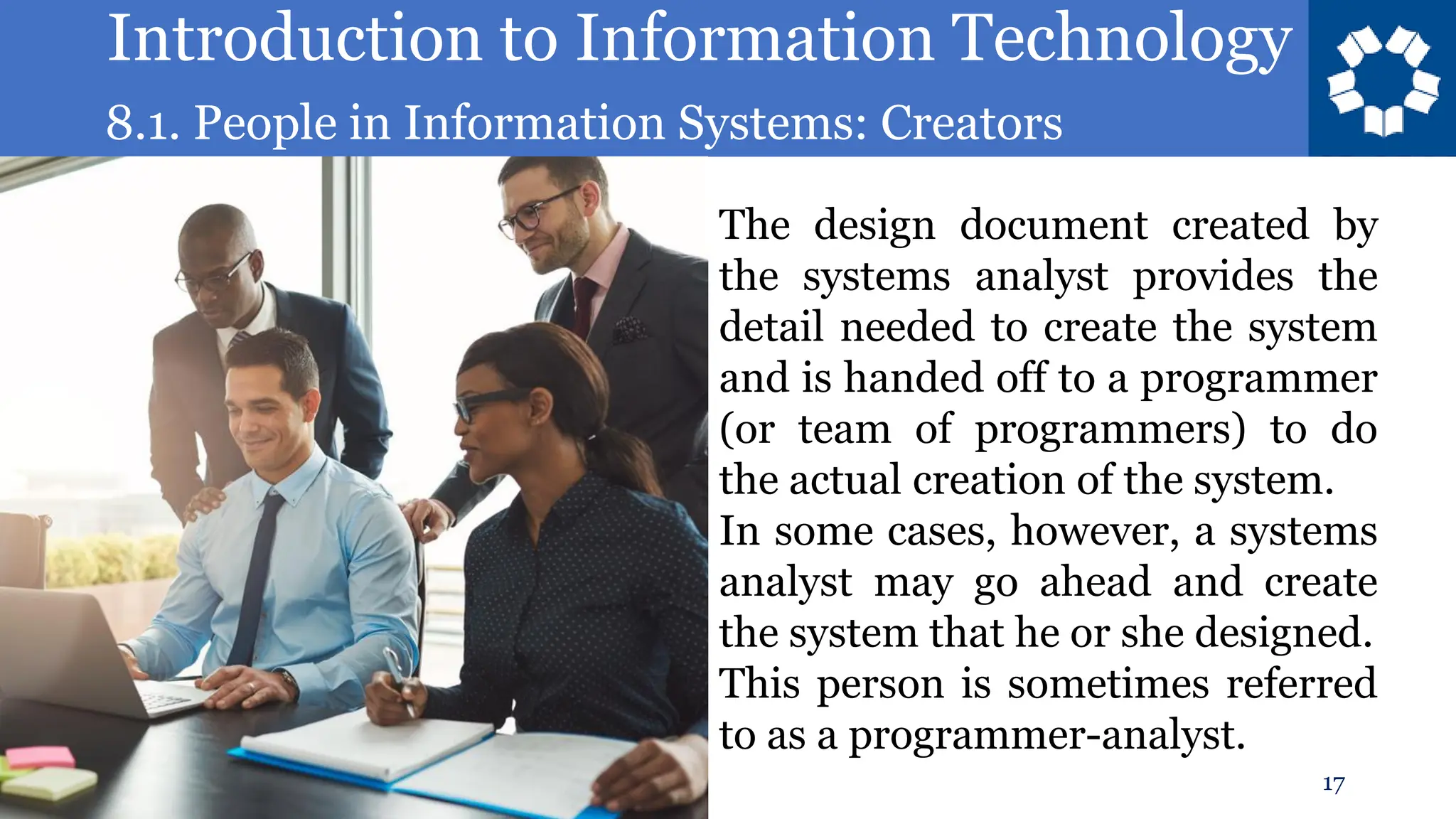 Introduction to Information Technology
8.1. People in Information Systems: Creators
17
The design document created by
the systems analyst provides the
detail needed to create the system
and is handed off to a programmer
(or team of programmers) to do
the actual creation of the system.
In some cases, however, a systems
analyst may go ahead and create
the system that he or she designed.
This person is sometimes referred
to as a programmer-analyst.
 