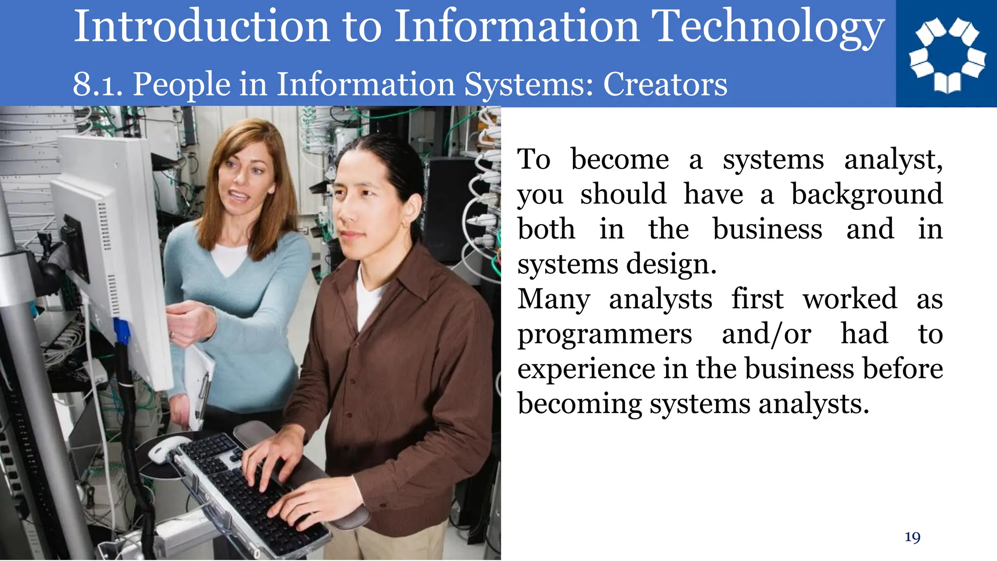 Introduction to Information Technology
8.1. People in Information Systems: Creators
19
To become a systems analyst,
you should have a background
both in the business and in
systems design.
Many analysts first worked as
programmers and/or had to
experience in the business before
becoming systems analysts.
 
