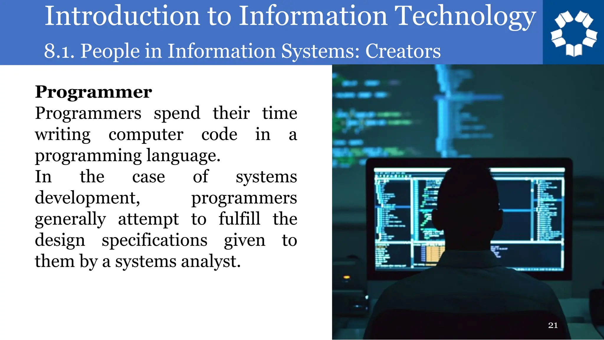 Introduction to Information Technology
8.1. People in Information Systems: Creators
21
Programmer
Programmers spend their time
writing computer code in a
programming language.
In the case of systems
development, programmers
generally attempt to fulfill the
design specifications given to
them by a systems analyst.
 