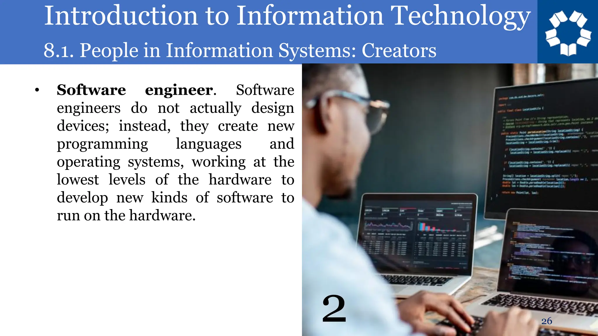 Introduction to Information Technology
8.1. People in Information Systems: Creators
26
• Software engineer. Software
engineers do not actually design
devices; instead, they create new
programming languages and
operating systems, working at the
lowest levels of the hardware to
develop new kinds of software to
run on the hardware.
2
 