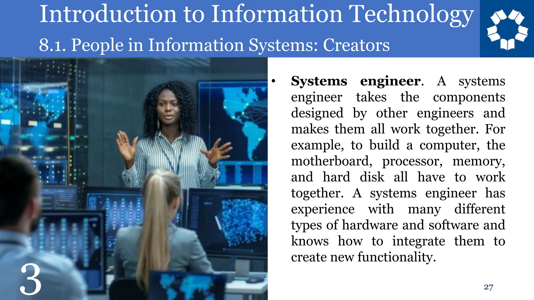 Introduction to Information Technology
8.1. People in Information Systems: Creators
27
• Systems engineer. A systems
engineer takes the components
designed by other engineers and
makes them all work together. For
example, to build a computer, the
motherboard, processor, memory,
and hard disk all have to work
together. A systems engineer has
experience with many different
types of hardware and software and
knows how to integrate them to
create new functionality.
3
 