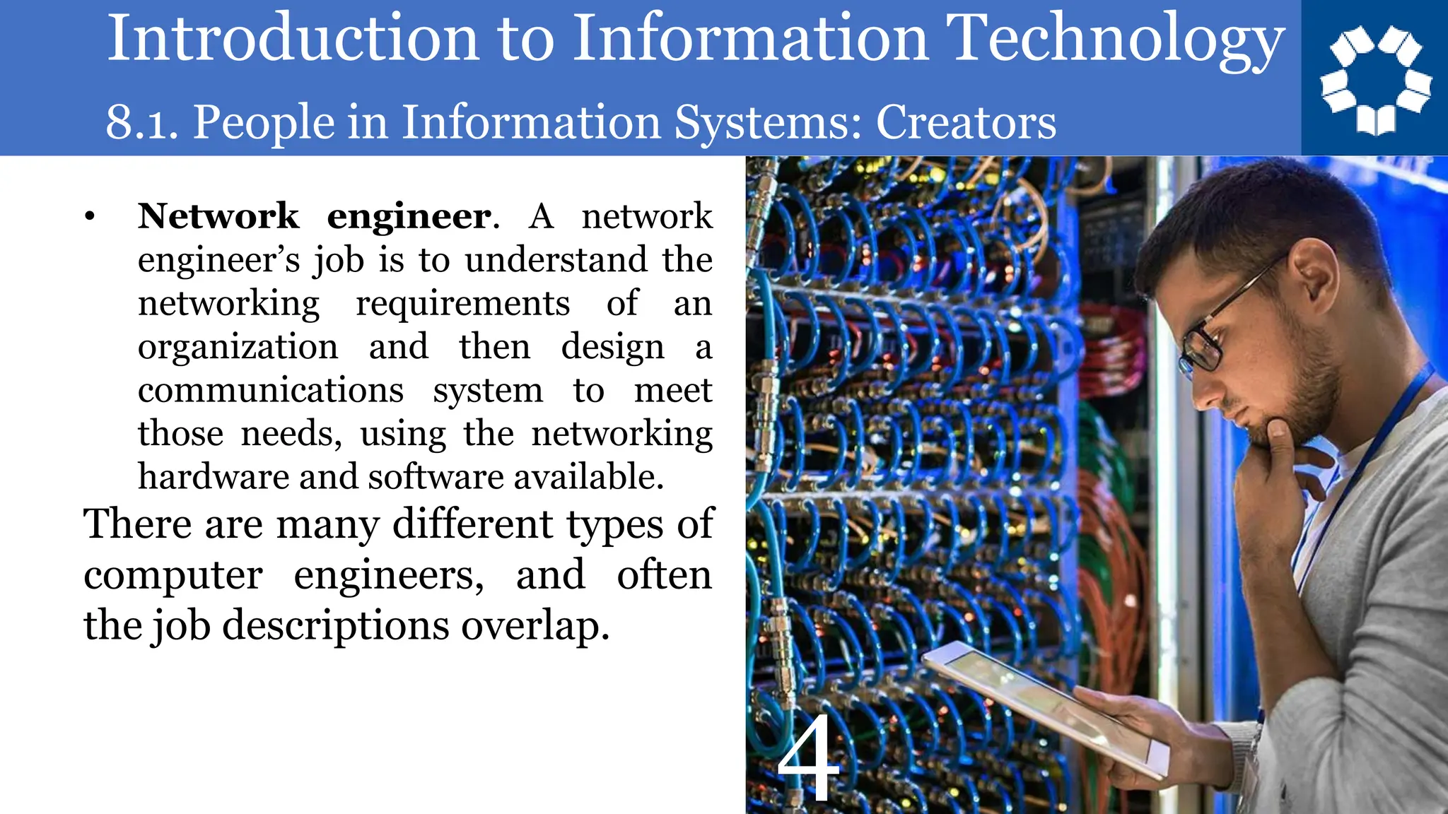 Introduction to Information Technology
8.1. People in Information Systems: Creators
28
• Network engineer. A network
engineer’s job is to understand the
networking requirements of an
organization and then design a
communications system to meet
those needs, using the networking
hardware and software available.
There are many different types of
computer engineers, and often
the job descriptions overlap.
4
 