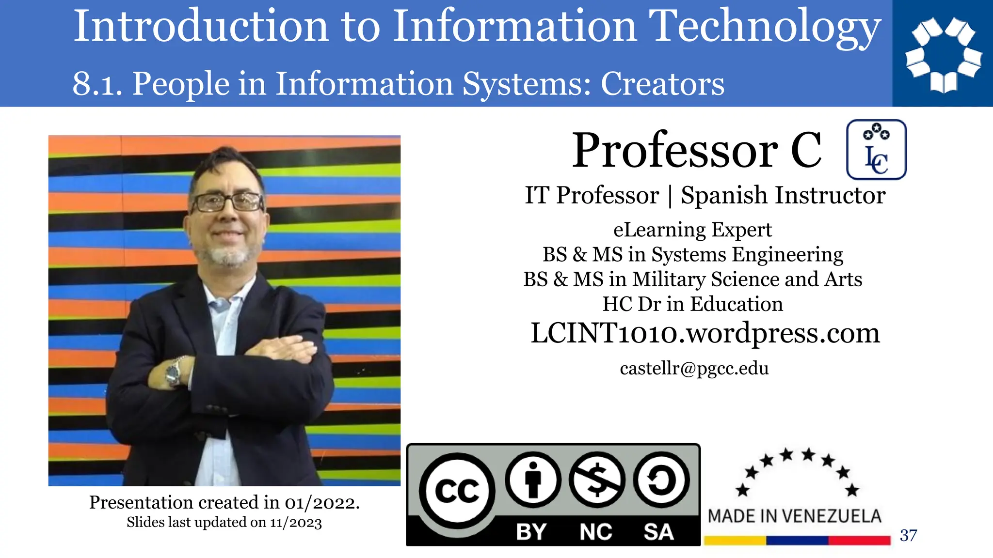 Introduction to Information Technology
8.1. People in Information Systems: Creators
Professor C
37
castellr@pgcc.edu
eLearning Expert
BS & MS in Systems Engineering
BS & MS in Military Science and Arts
HC Dr in Education
IT Professor | Spanish Instructor
LCINT1010.wordpress.com
Presentation created in 01/2022.
Slides last updated on 11/2023
 