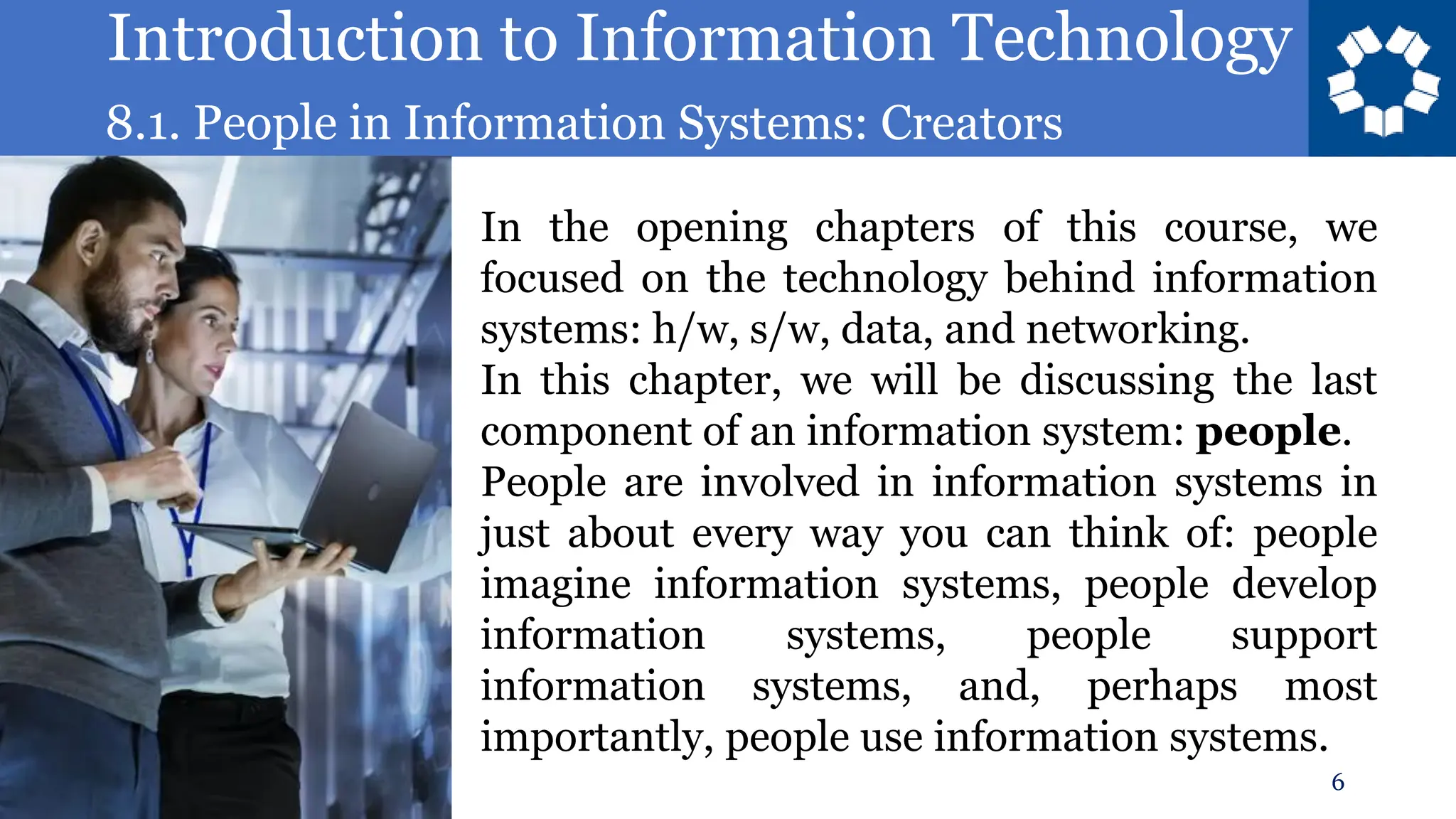 Introduction to Information Technology
8.1. People in Information Systems: Creators
6
In the opening chapters of this course, we
focused on the technology behind information
systems: h/w, s/w, data, and networking.
In this chapter, we will be discussing the last
component of an information system: people.
People are involved in information systems in
just about every way you can think of: people
imagine information systems, people develop
information systems, people support
information systems, and, perhaps most
importantly, people use information systems.
 