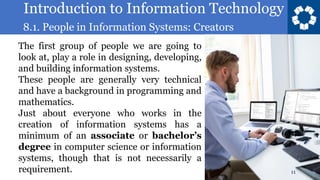 Introduction to Information Technology
8.1. People in Information Systems: Creators
11
The first group of people we are going to
look at, play a role in designing, developing,
and building information systems.
These people are generally very technical
and have a background in programming and
mathematics.
Just about everyone who works in the
creation of information systems has a
minimum of an associate or bachelor’s
degree in computer science or information
systems, though that is not necessarily a
requirement.
 