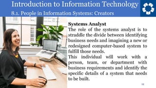 Introduction to Information Technology
8.1. People in Information Systems: Creators
12
Systems Analyst
The role of the systems analyst is to
straddle the divide between identifying
business needs and imagining a new or
redesigned computer-based system to
fulfill those needs.
This individual will work with a
person, team, or department with
business requirements and identify the
specific details of a system that needs
to be built.
 