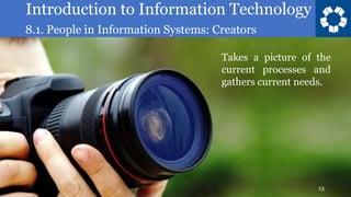 Introduction to Information Technology
8.1. People in Information Systems: Creators
13
Takes a picture of the
current processes and
gathers current needs.
 