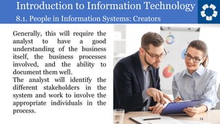 Introduction to Information Technology
8.1. People in Information Systems: Creators
14
Generally, this will require the
analyst to have a good
understanding of the business
itself, the business processes
involved, and the ability to
document them well.
The analyst will identify the
different stakeholders in the
system and work to involve the
appropriate individuals in the
process.
 