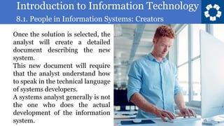 Introduction to Information Technology
8.1. People in Information Systems: Creators
16
Once the solution is selected, the
analyst will create a detailed
document describing the new
system.
This new document will require
that the analyst understand how
to speak in the technical language
of systems developers.
A systems analyst generally is not
the one who does the actual
development of the information
system.
 