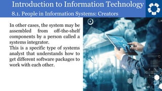 Introduction to Information Technology
8.1. People in Information Systems: Creators
18
In other cases, the system may be
assembled from off-the-shelf
components by a person called a
systems integrator.
This is a specific type of systems
analyst that understands how to
get different software packages to
work with each other.
 