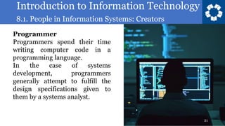 Introduction to Information Technology
8.1. People in Information Systems: Creators
21
Programmer
Programmers spend their time
writing computer code in a
programming language.
In the case of systems
development, programmers
generally attempt to fulfill the
design specifications given to
them by a systems analyst.
 