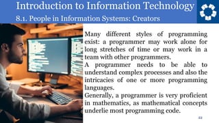 Introduction to Information Technology
8.1. People in Information Systems: Creators
22
Many different styles of programming
exist: a programmer may work alone for
long stretches of time or may work in a
team with other programmers.
A programmer needs to be able to
understand complex processes and also the
intricacies of one or more programming
languages.
Generally, a programmer is very proficient
in mathematics, as mathematical concepts
underlie most programming code.
 