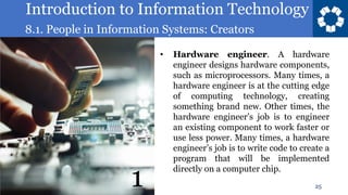 Introduction to Information Technology
8.1. People in Information Systems: Creators
25
• Hardware engineer. A hardware
engineer designs hardware components,
such as microprocessors. Many times, a
hardware engineer is at the cutting edge
of computing technology, creating
something brand new. Other times, the
hardware engineer’s job is to engineer
an existing component to work faster or
use less power. Many times, a hardware
engineer’s job is to write code to create a
program that will be implemented
directly on a computer chip.
1
 