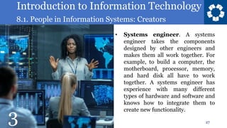 Introduction to Information Technology
8.1. People in Information Systems: Creators
27
• Systems engineer. A systems
engineer takes the components
designed by other engineers and
makes them all work together. For
example, to build a computer, the
motherboard, processor, memory,
and hard disk all have to work
together. A systems engineer has
experience with many different
types of hardware and software and
knows how to integrate them to
create new functionality.
3
 