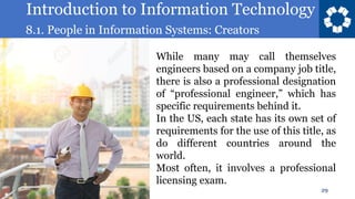 Introduction to Information Technology
8.1. People in Information Systems: Creators
29
While many may call themselves
engineers based on a company job title,
there is also a professional designation
of “professional engineer,” which has
specific requirements behind it.
In the US, each state has its own set of
requirements for the use of this title, as
do different countries around the
world.
Most often, it involves a professional
licensing exam.
 