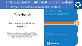 Introduction to Information Technology
8.1. People in Information Systems: Creators
Textbook
36
https://eng.libretexts.org/Courses/Prince_
Georges_Community_College/INT_1010%
3A_Concepts_in_Computing
Purchase of a book is not
required.
 