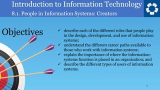 Introduction to Information Technology
8.1. People in Information Systems: Creators
7
✓ describe each of the different roles that people play
in the design, development, and use of information
systems;
✓ understand the different career paths available to
those who work with information systems;
✓ explain the importance of where the information-
systems function is placed in an organization; and
✓ describe the different types of users of information
systems.
Objectives
 