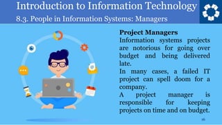 Introduction to Information Technology
8.3. People in Information Systems: Managers
16
Project Managers
Information systems projects
are notorious for going over
budget and being delivered
late.
In many cases, a failed IT
project can spell doom for a
company.
A project manager is
responsible for keeping
projects on time and on budget.
 