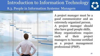 Introduction to Information Technology
8.3. People in Information Systems: Managers
18
A project manager must be a
good communicator and an
extremely organized person.
A project manager should
also have good people skills.
Many organizations require
each of their project
managers to become certified
as a project management
professional (PMP).
 