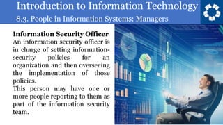 Introduction to Information Technology
8.3. People in Information Systems: Managers
19
Information Security Officer
An information security officer is
in charge of setting information-
security policies for an
organization and then overseeing
the implementation of those
policies.
This person may have one or
more people reporting to them as
part of the information security
team.
 