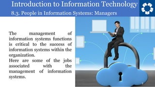 Introduction to Information Technology
8.3. People in Information Systems: Managers
3
The management of
information systems functions
is critical to the success of
information systems within the
organization.
Here are some of the jobs
associated with the
management of information
systems.
 