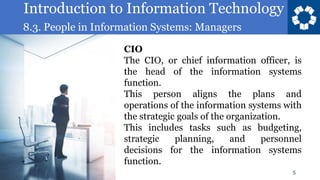 Introduction to Information Technology
8.3. People in Information Systems: Managers
5
CIO
The CIO, or chief information officer, is
the head of the information systems
function.
This person aligns the plans and
operations of the information systems with
the strategic goals of the organization.
This includes tasks such as budgeting,
strategic planning, and personnel
decisions for the information systems
function.
 