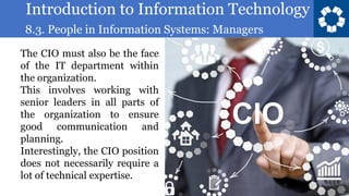 Introduction to Information Technology
8.3. People in Information Systems: Managers
6
The CIO must also be the face
of the IT department within
the organization.
This involves working with
senior leaders in all parts of
the organization to ensure
good communication and
planning.
Interestingly, the CIO position
does not necessarily require a
lot of technical expertise.
 