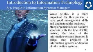 Introduction to Information Technology
8.3. People in Information Systems: Managers
8
While helpful, it is more
important for this person to
have good management skills
and understand the business.
Many organizations do not have
someone with the title of CIO;
instead, the head of the
information-systems function is
called vice president of
information systems or director
of information systems.
 