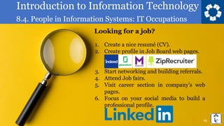 Introduction to Information Technology
8.4. People in Information Systems: IT Occupations
19
Looking for a job?
1. Create a nice resumé (CV).
2. Create profile in Job Board web pages.
3. Start networking and building referrals.
4. Attend Job fairs.
5. Visit career section in company’s web
pages.
6. Focus on your social media to build a
professional profile.
 