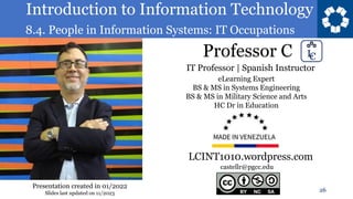 Introduction to Information Technology
8.4. People in Information Systems: IT Occupations
Professor C
26
castellr@pgcc.edu
eLearning Expert
BS & MS in Systems Engineering
BS & MS in Military Science and Arts
HC Dr in Education
IT Professor | Spanish Instructor
LCINT1010.wordpress.com
Presentation created in 01/2022
Slides last updated on 11/2023
 