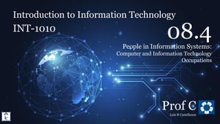 Introduction to Information Technology
8.4. People in Information Systems: IT Occupations
Introduction to Information Technology
INT-1010
Prof C
Luis R Castellanos
1
08.4
People in Information Systems:
Computer and Information Technology
Occupations
 