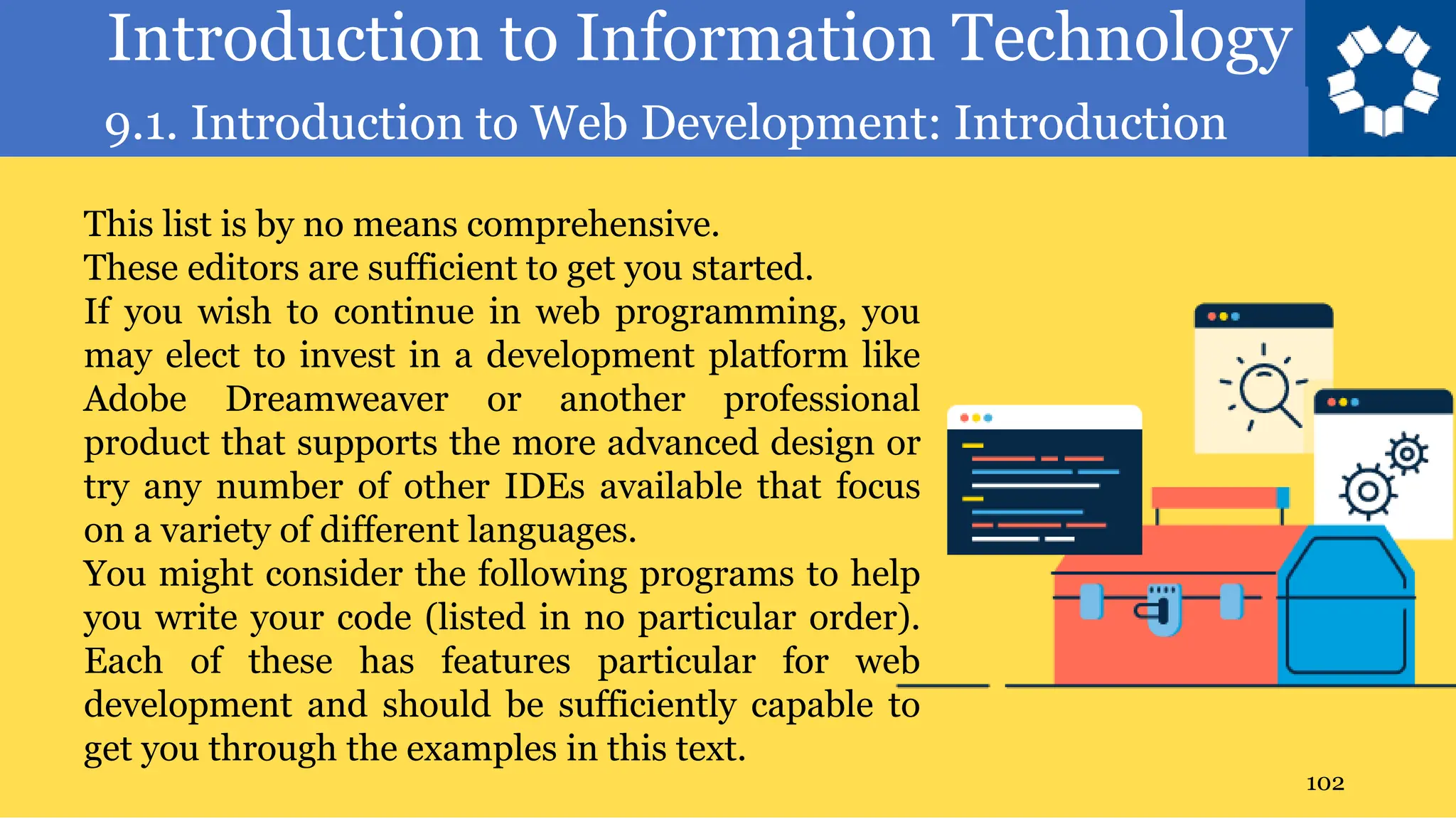 Introduction to Information Technology
9.1. Introduction to Web Development: Introduction
102
This list is by no means comprehensive.
These editors are sufficient to get you started.
If you wish to continue in web programming, you
may elect to invest in a development platform like
Adobe Dreamweaver or another professional
product that supports the more advanced design or
try any number of other IDEs available that focus
on a variety of different languages.
You might consider the following programs to help
you write your code (listed in no particular order).
Each of these has features particular for web
development and should be sufficiently capable to
get you through the examples in this text.
 
