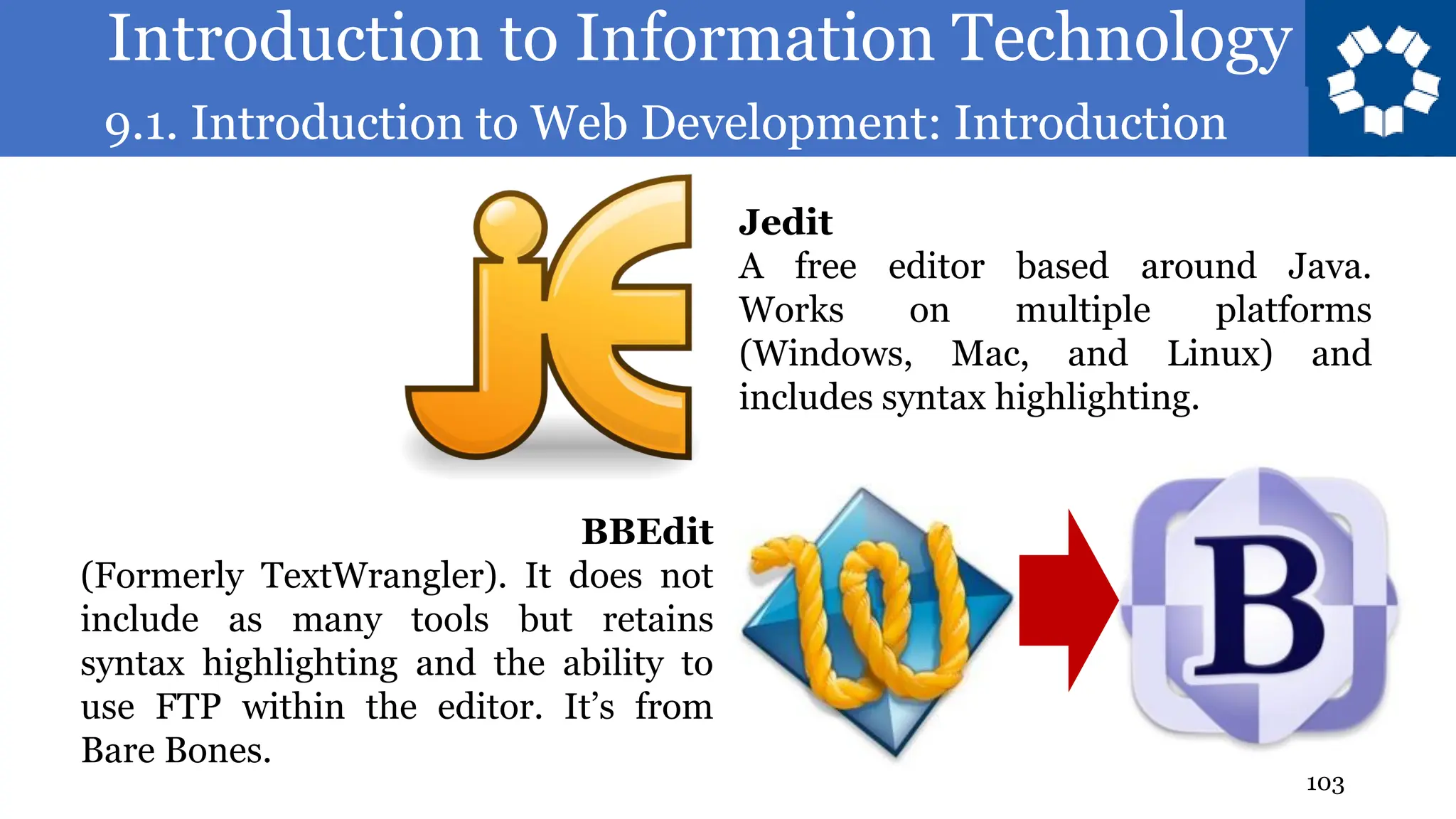Introduction to Information Technology
9.1. Introduction to Web Development: Introduction
103
Jedit
A free editor based around Java.
Works on multiple platforms
(Windows, Mac, and Linux) and
includes syntax highlighting.
BBEdit
(Formerly TextWrangler). It does not
include as many tools but retains
syntax highlighting and the ability to
use FTP within the editor. It’s from
Bare Bones.
 