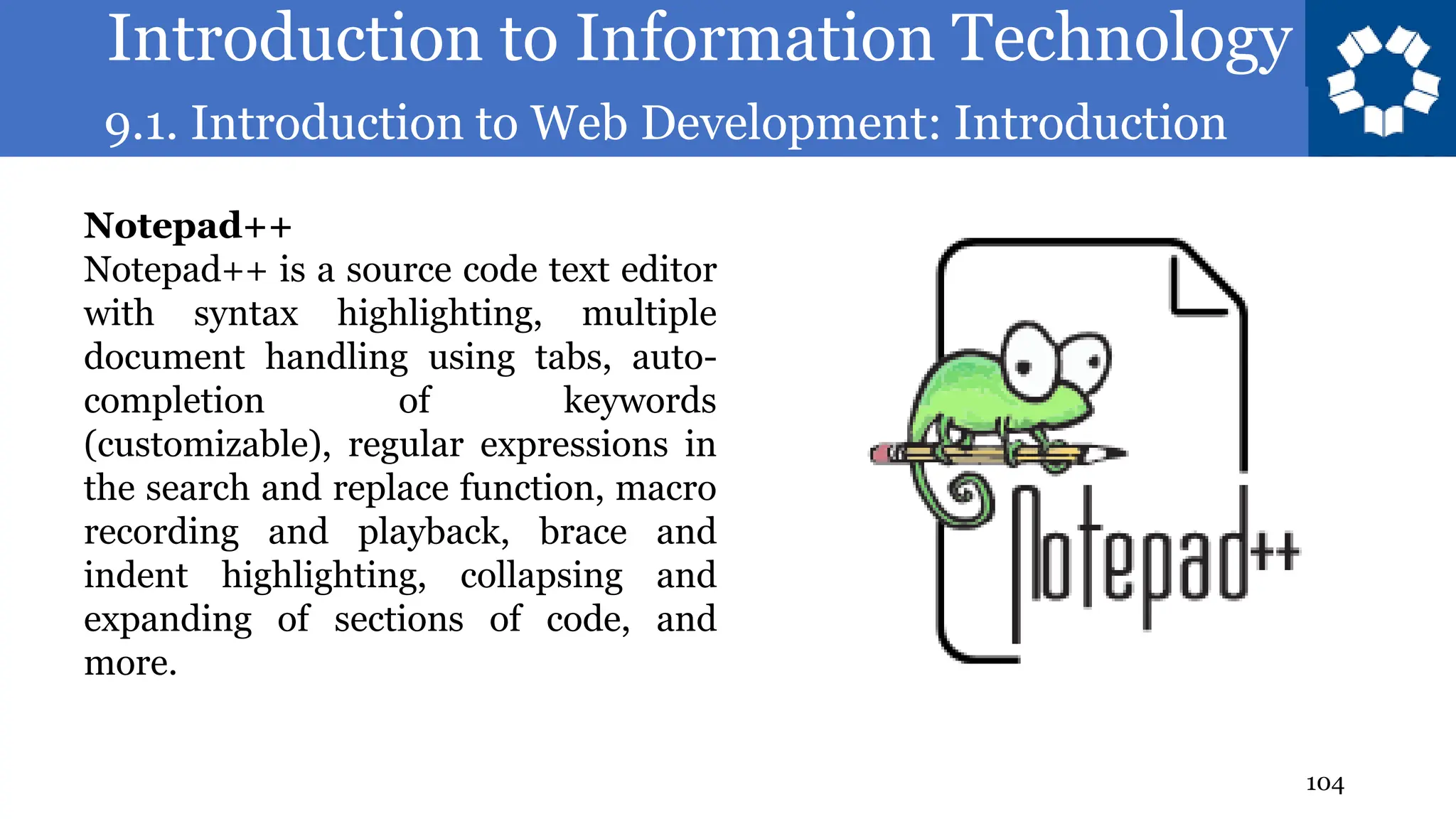 Introduction to Information Technology
9.1. Introduction to Web Development: Introduction
104
Notepad++
Notepad++ is a source code text editor
with syntax highlighting, multiple
document handling using tabs, auto-
completion of keywords
(customizable), regular expressions in
the search and replace function, macro
recording and playback, brace and
indent highlighting, collapsing and
expanding of sections of code, and
more.
 