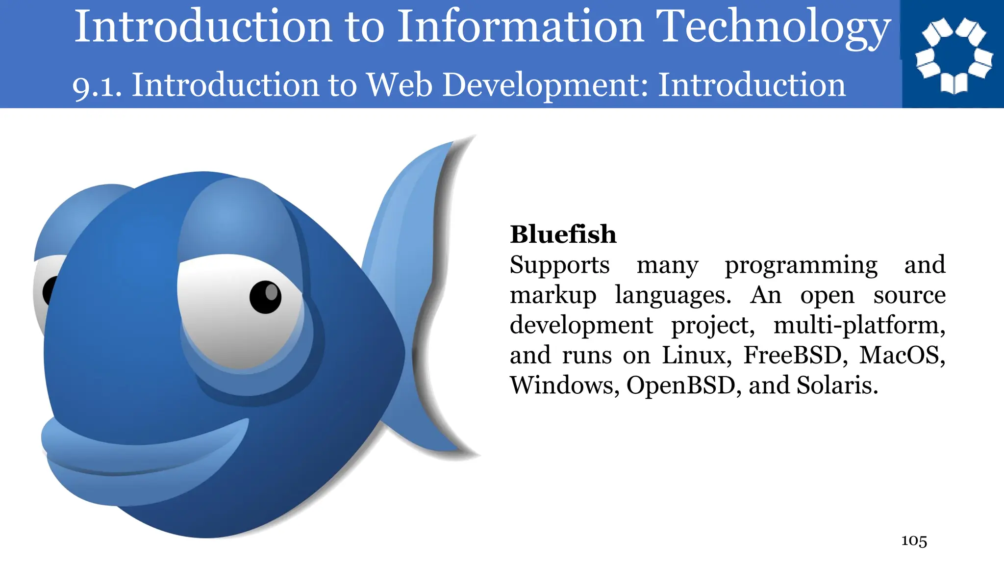 Introduction to Information Technology
9.1. Introduction to Web Development: Introduction
105
Bluefish
Supports many programming and
markup languages. An open source
development project, multi-platform,
and runs on Linux, FreeBSD, MacOS,
Windows, OpenBSD, and Solaris.
 