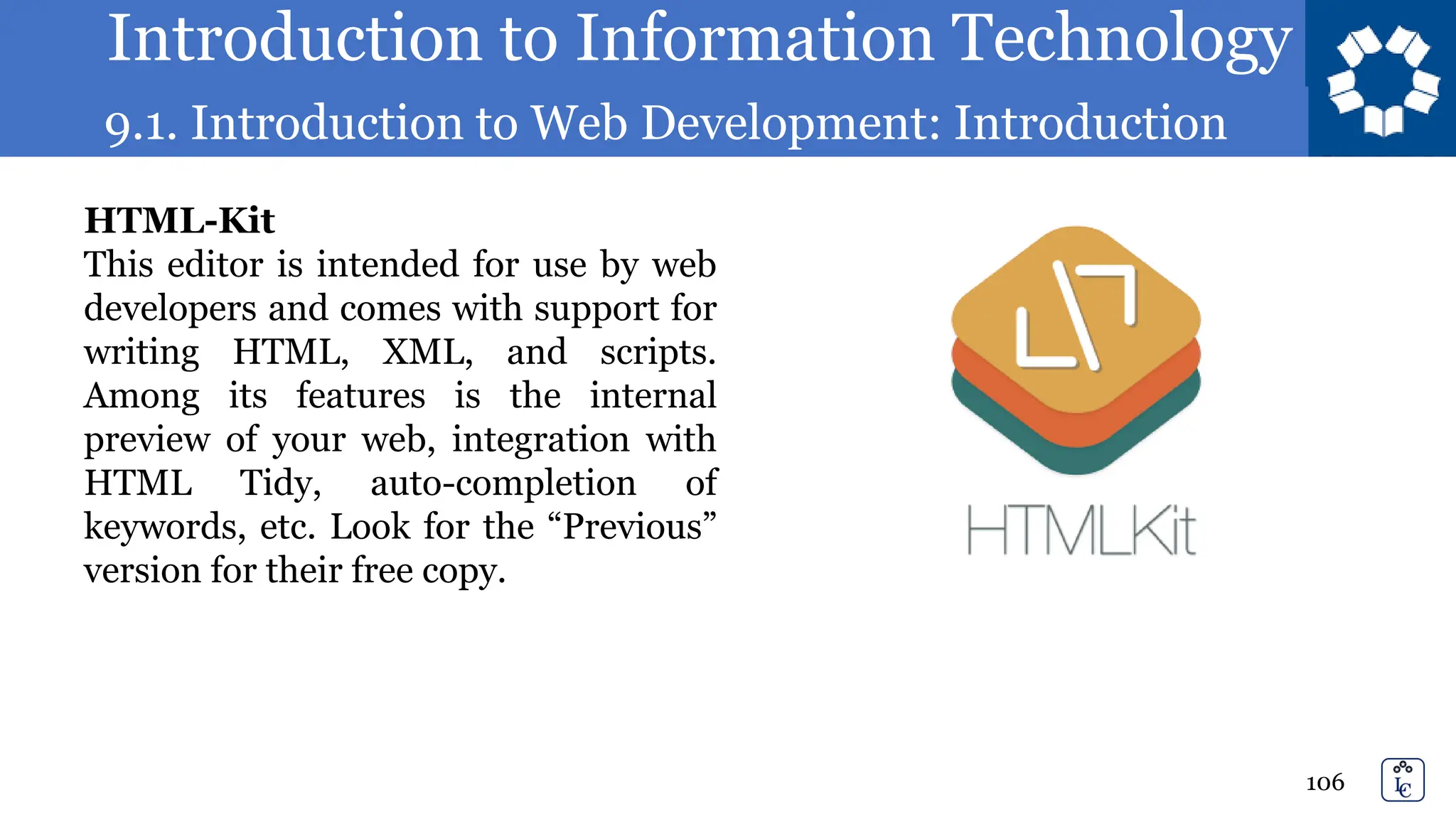 Introduction to Information Technology
9.1. Introduction to Web Development: Introduction
106
HTML-Kit
This editor is intended for use by web
developers and comes with support for
writing HTML, XML, and scripts.
Among its features is the internal
preview of your web, integration with
HTML Tidy, auto-completion of
keywords, etc. Look for the “Previous”
version for their free copy.
 