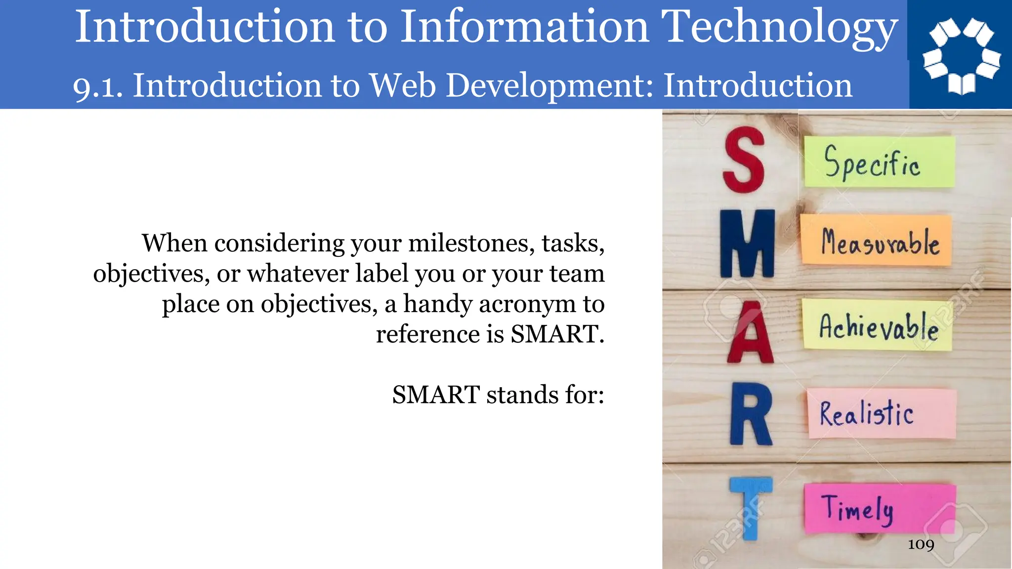 Introduction to Information Technology
9.1. Introduction to Web Development: Introduction
109
When considering your milestones, tasks,
objectives, or whatever label you or your team
place on objectives, a handy acronym to
reference is SMART.
SMART stands for:
 