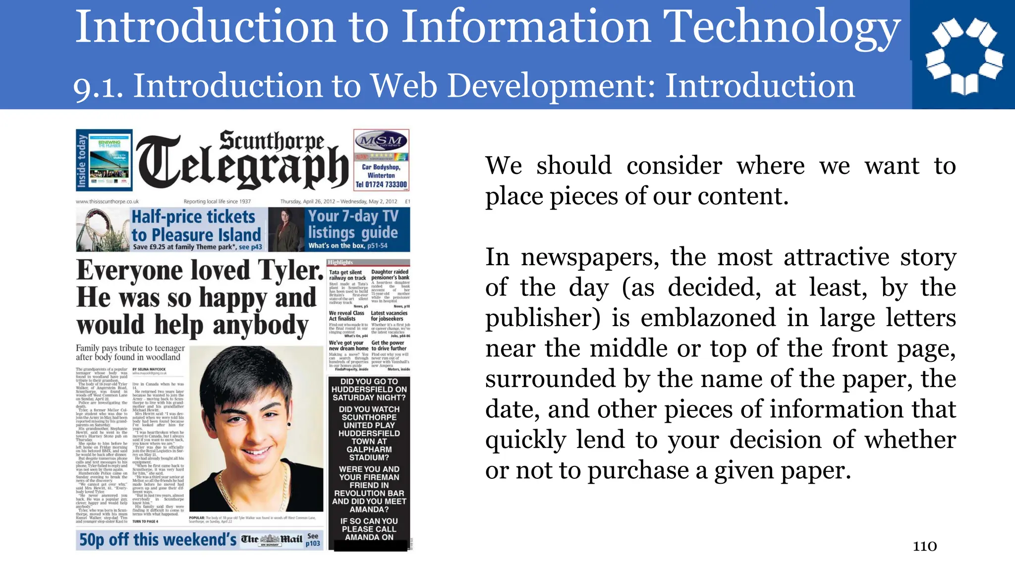 Introduction to Information Technology
9.1. Introduction to Web Development: Introduction
110
We should consider where we want to
place pieces of our content.
In newspapers, the most attractive story
of the day (as decided, at least, by the
publisher) is emblazoned in large letters
near the middle or top of the front page,
surrounded by the name of the paper, the
date, and other pieces of information that
quickly lend to your decision of whether
or not to purchase a given paper.
 